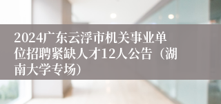 2024广东云浮市机关事业单位招聘紧缺人才12人公告（湖南大学专场）