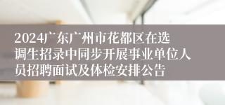 2024广东广州市花都区在选调生招录中同步开展事业单位人员招聘面试及体检安排公告