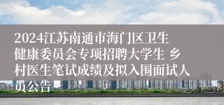 2024江苏南通市海门区卫生健康委员会专项招聘大学生 乡村医生笔试成绩及拟入围面试人员公告