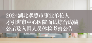 2024湖北孝感市事业单位人才引进市中心医院面试综合成绩公示及入围人员体检考察公告