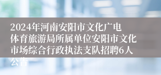 2024年河南安阳市文化广电体育旅游局所属单位安阳市文化市场综合行政执法支队招聘6人公告