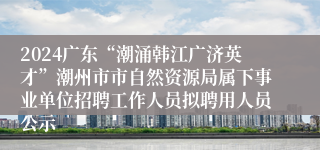 2024广东“潮涌韩江广济英才”潮州市市自然资源局属下事业单位招聘工作人员拟聘用人员公示