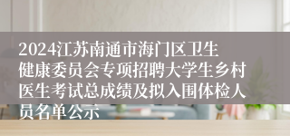 2024江苏南通市海门区卫生健康委员会专项招聘大学生乡村医生考试总成绩及拟入围体检人员名单公示