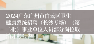 2024广东广州市白云区卫生健康系统招聘（长沙专场）（第二批）事业单位人员部分岗位取消开考公告