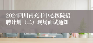 2024四川南充市中心医院招聘计划（二）现场面试通知