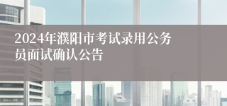 2024年濮阳市考试录用公务员面试确认公告