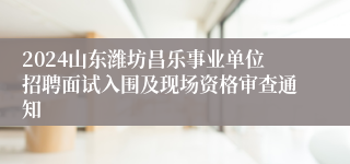 2024山东潍坊昌乐事业单位招聘面试入围及现场资格审查通知