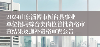 2024山东淄博市桓台县事业单位招聘综合类岗位首批资格审查结果及递补资格审查公告