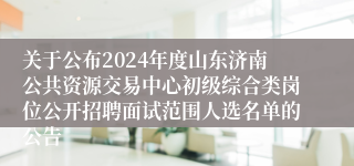 关于公布2024年度山东济南公共资源交易中心初级综合类岗位公开招聘面试范围人选名单的公告