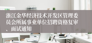 浙江金华经济技术开发区管理委员会所属事业单位招聘资格复审、面试通知