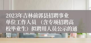 2023年吉林前郭县招聘事业单位工作人员 （含专项招聘高校毕业生）拟聘用人员公示的通知