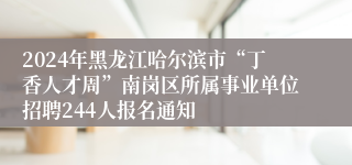 2024年黑龙江哈尔滨市“丁香人才周”南岗区所属事业单位招聘244人报名通知