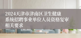 2024天津市津南区卫生健康系统招聘事业单位人员资格复审相关要求