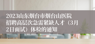 2023山东烟台市烟台山医院招聘高层次急需紧缺人才（3月2日面试）体检的通知