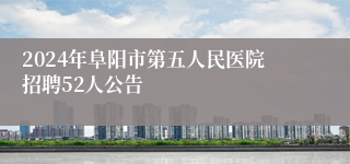 2024年阜阳市第五人民医院招聘52人公告