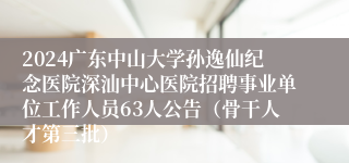 2024广东中山大学孙逸仙纪念医院深汕中心医院招聘事业单位工作人员63人公告（骨干人才第三批）