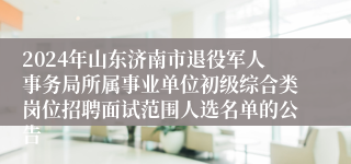 2024年山东济南市退役军人事务局所属事业单位初级综合类岗位招聘面试范围人选名单的公告