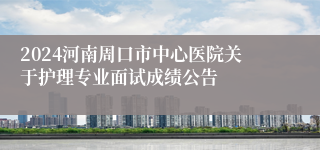 2024河南周口市中心医院关于护理专业面试成绩公告