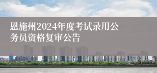 恩施州2024年度考试录用公务员资格复审公告