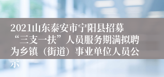 2021山东泰安市宁阳县招募“三支一扶”人员服务期满拟聘为乡镇（街道）事业单位人员公示
