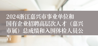 2024浙江嘉兴市事业单位和国有企业招聘高层次人才（嘉兴市属）总成绩和入围体检人员公告