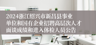 2024浙江绍兴市新昌县事业单位和国有企业招聘高层次人才面谈成绩和进入体检人员公告