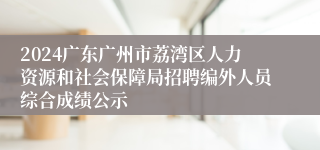 2024广东广州市荔湾区人力资源和社会保障局招聘编外人员综合成绩公示