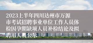 2023上半年四川达州市万源市考试招聘事业单位工作人员体检因孕期缺项人员补检结论及拟聘用人员公示