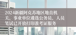 2024新疆阿克苏地区地直机关、事业单位遴选公务员、人员笔试已开放打印准考证服务