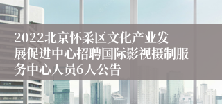 2022北京怀柔区文化产业发展促进中心招聘国际影视摄制服务中心人员6人公告