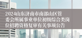 2024山东济南市南部山区管委会所属事业单位初级综合类岗位招聘资格复审有关事项公告