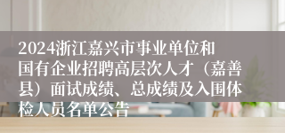 2024浙江嘉兴市事业单位和国有企业招聘高层次人才（嘉善县）面试成绩、总成绩及入围体检人员名单公告