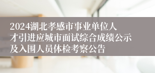 2024湖北孝感市事业单位人才引进应城市面试综合成绩公示及入围人员体检考察公告