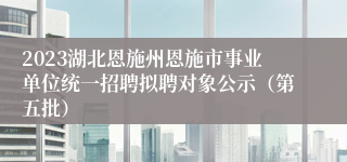 2023湖北恩施州恩施市事业单位统一招聘拟聘对象公示（第五批）