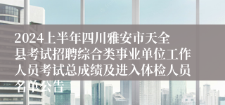 2024上半年四川雅安市天全县考试招聘综合类事业单位工作人员考试总成绩及进入体检人员名单公告