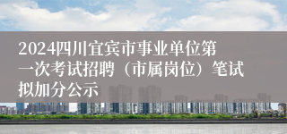 2024四川宜宾市事业单位第一次考试招聘（市属岗位）笔试拟加分公示