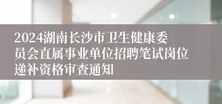 2024湖南长沙市卫生健康委员会直属事业单位招聘笔试岗位递补资格审查通知