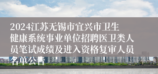 2024江苏无锡市宜兴市卫生健康系统事业单位招聘医卫类人员笔试成绩及进入资格复审人员名单公告