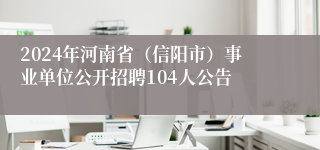 2024年河南省（信阳市）事业单位公开招聘104人公告