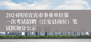 2024四川宜宾市事业单位第一次考试招聘（江安县岗位）笔试拟加分公示