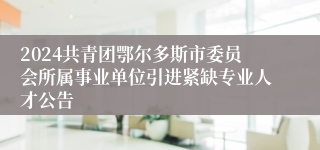 2024共青团鄂尔多斯市委员会所属事业单位引进紧缺专业人才公告