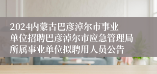 2024内蒙古巴彦淖尔市事业单位招聘巴彦淖尔市应急管理局所属事业单位拟聘用人员公告