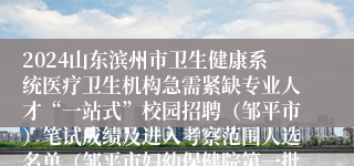 2024山东滨州市卫生健康系统医疗卫生机构急需紧缺专业人才“一站式”校园招聘（邹平市）笔试成绩及进入考察范围人选名单（邹平市妇幼保健院第一批）