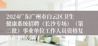 2024广东广州市白云区卫生健康系统招聘（长沙专场）（第二批）事业单位工作人员资格复查和面试公告