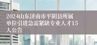 2024山东济南市平阴县所属单位引进急需紧缺专业人才15人公告