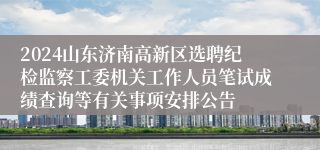 2024山东济南高新区选聘纪检监察工委机关工作人员笔试成绩查询等有关事项安排公告