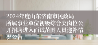 2024年度山东济南市民政局所属事业单位初级综合类岗位公开招聘进入面试范围人员递补情况公告