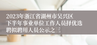 2023年浙江省湖州市吴兴区下半年事业单位工作人员择优选聘拟聘用人员公示之三