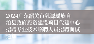 2024广东韶关市乳源瑶族自治县政府投资建设项目代建中心招聘专业技术临聘人员招聘面试通知
