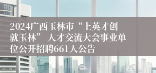 2024广西玉林市“上英才创就玉林” 人才交流大会事业单位公开招聘661人公告